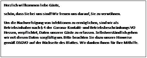 Textfeld: Herzlich willkommen liebe Gäste,
schön, dass Sie bei uns sind! Wir freuen uns darauf, Sie zu verwöhnen. 
Um die Nachverfolgung von Infektionen zu ermöglichen, sind wir als Betriebsinhaber nach § 4 der Corona- Kontakt- und Betriebsbeschränkungs VO Hessen, verpflichtet, Daten unserer Gäste zu erfassen. Selbstverständlich gehen wir mit diesen Daten sorgfältig um. Bitte beachten Sie dazu unsere Hinweise gemäß DSGVO auf der Rückseite des Blattes. Wir danken Ihnen für Ihre Mithilfe.